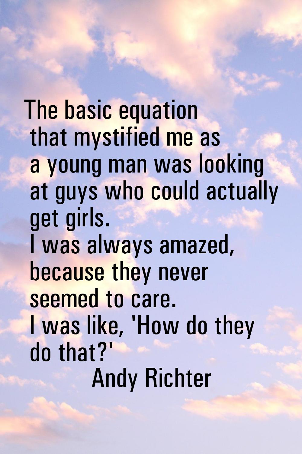 The basic equation that mystified me as a young man was looking at guys who could actually get girl