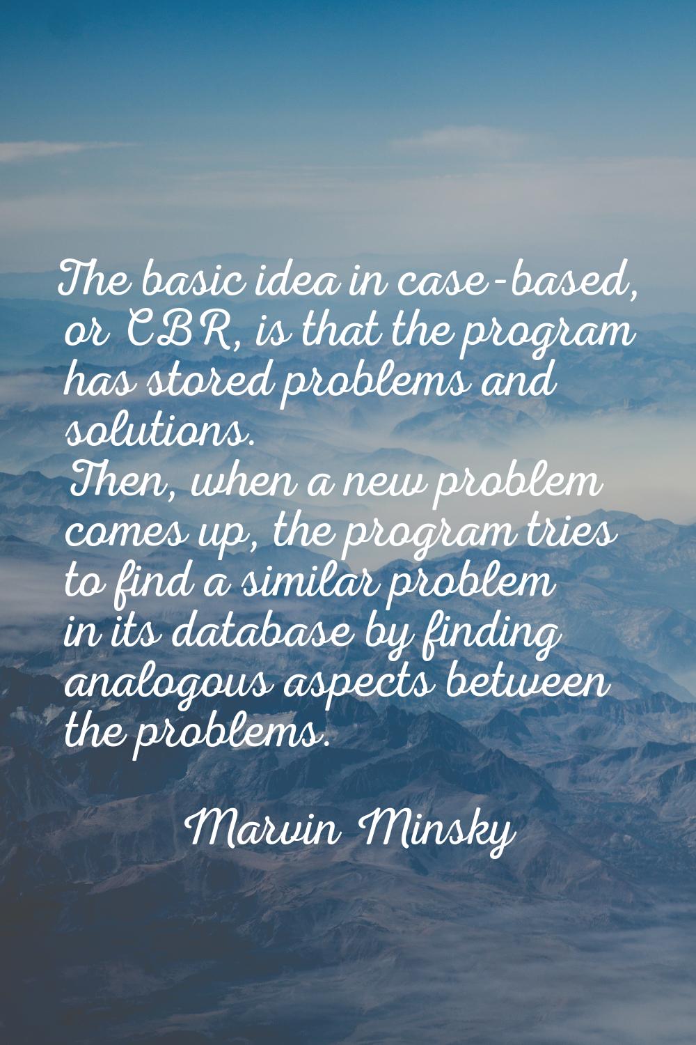 The basic idea in case-based, or CBR, is that the program has stored problems and solutions. Then, 