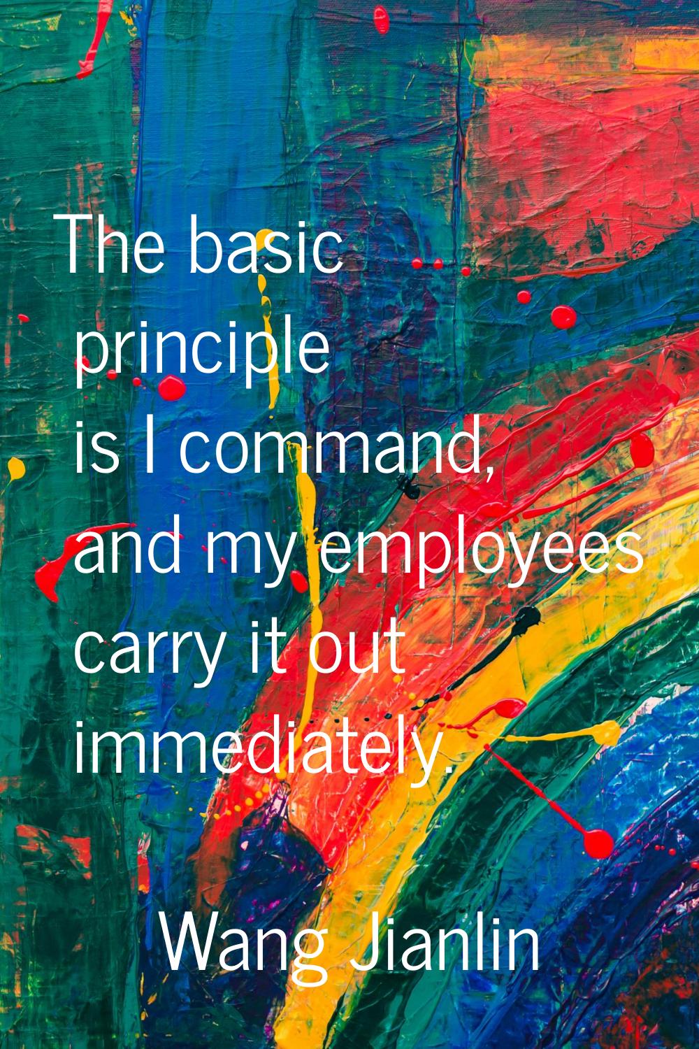 The basic principle is I command, and my employees carry it out immediately.