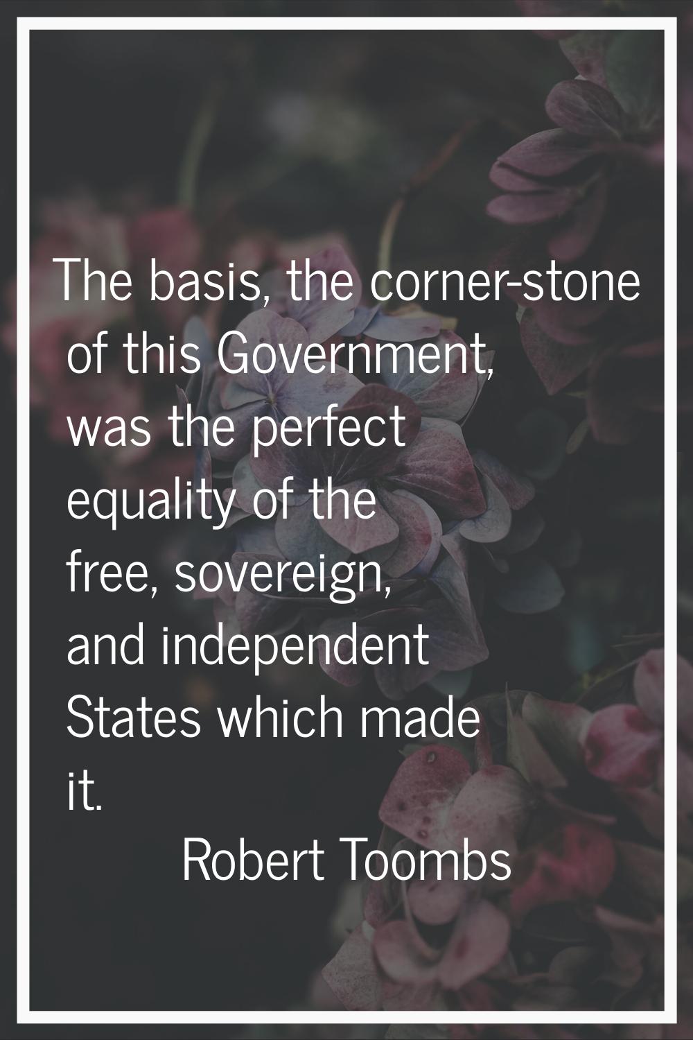 The basis, the corner-stone of this Government, was the perfect equality of the free, sovereign, an