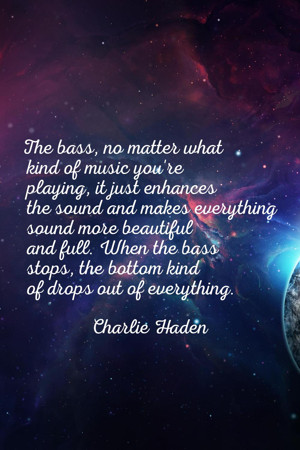 The bass, no matter what kind of music you're playing, it just enhances the sound and makes everyth