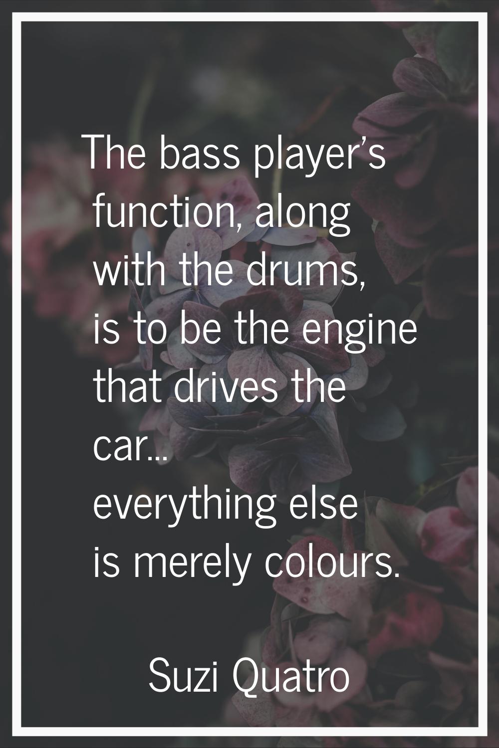 The bass player's function, along with the drums, is to be the engine that drives the car... everyt