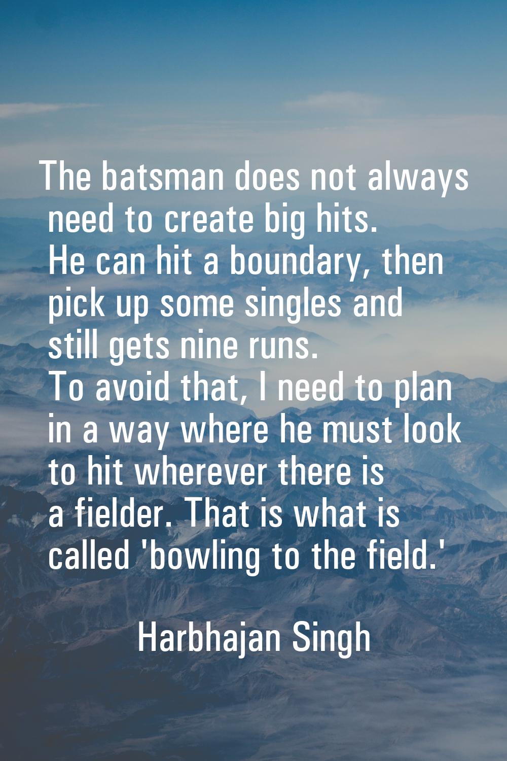 The batsman does not always need to create big hits. He can hit a boundary, then pick up some singl