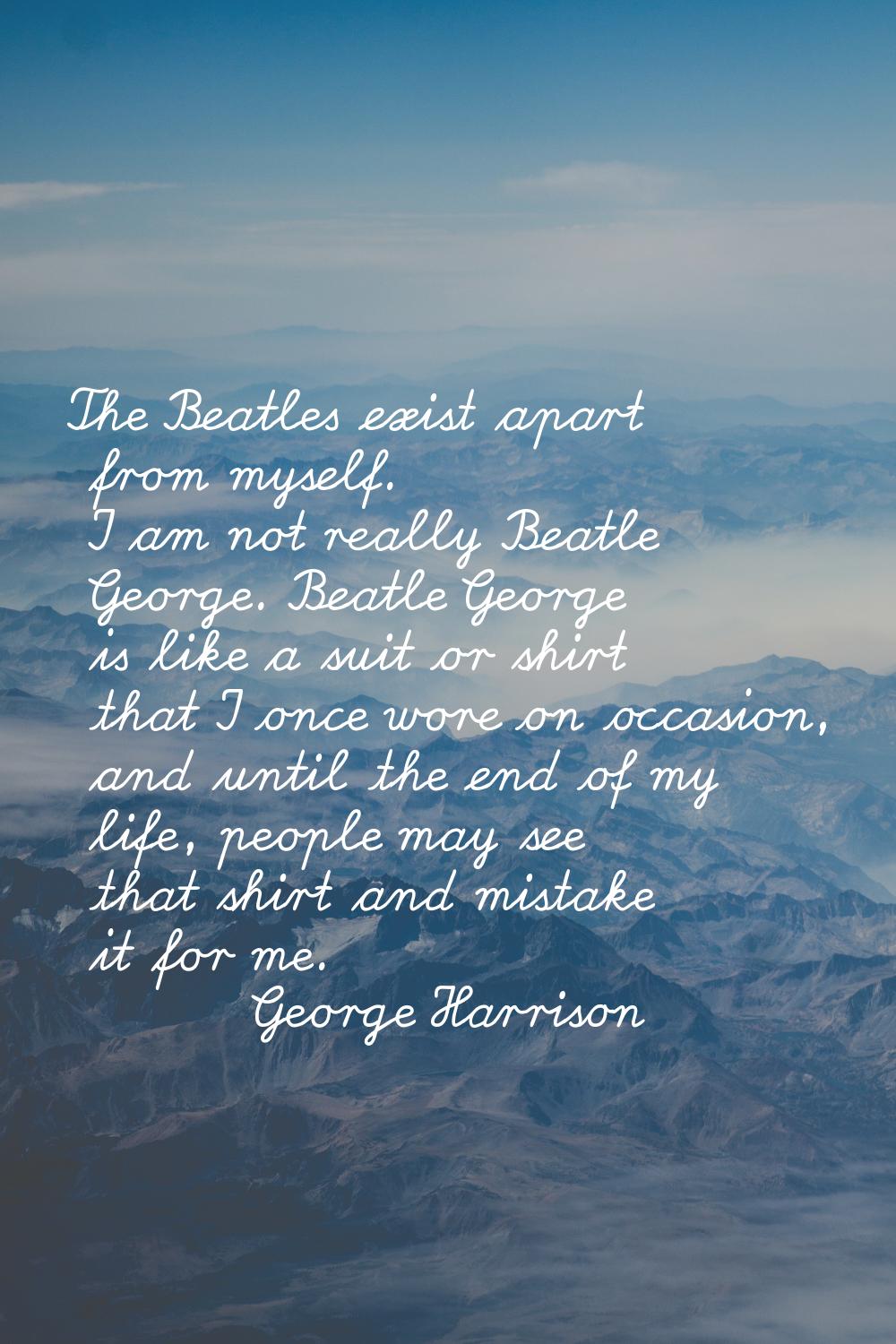 The Beatles exist apart from myself. I am not really Beatle George. Beatle George is like a suit or