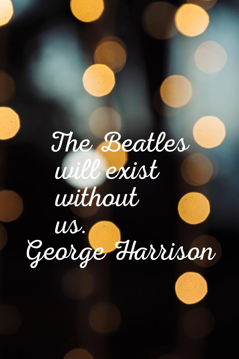 The Beatles will exist without us.