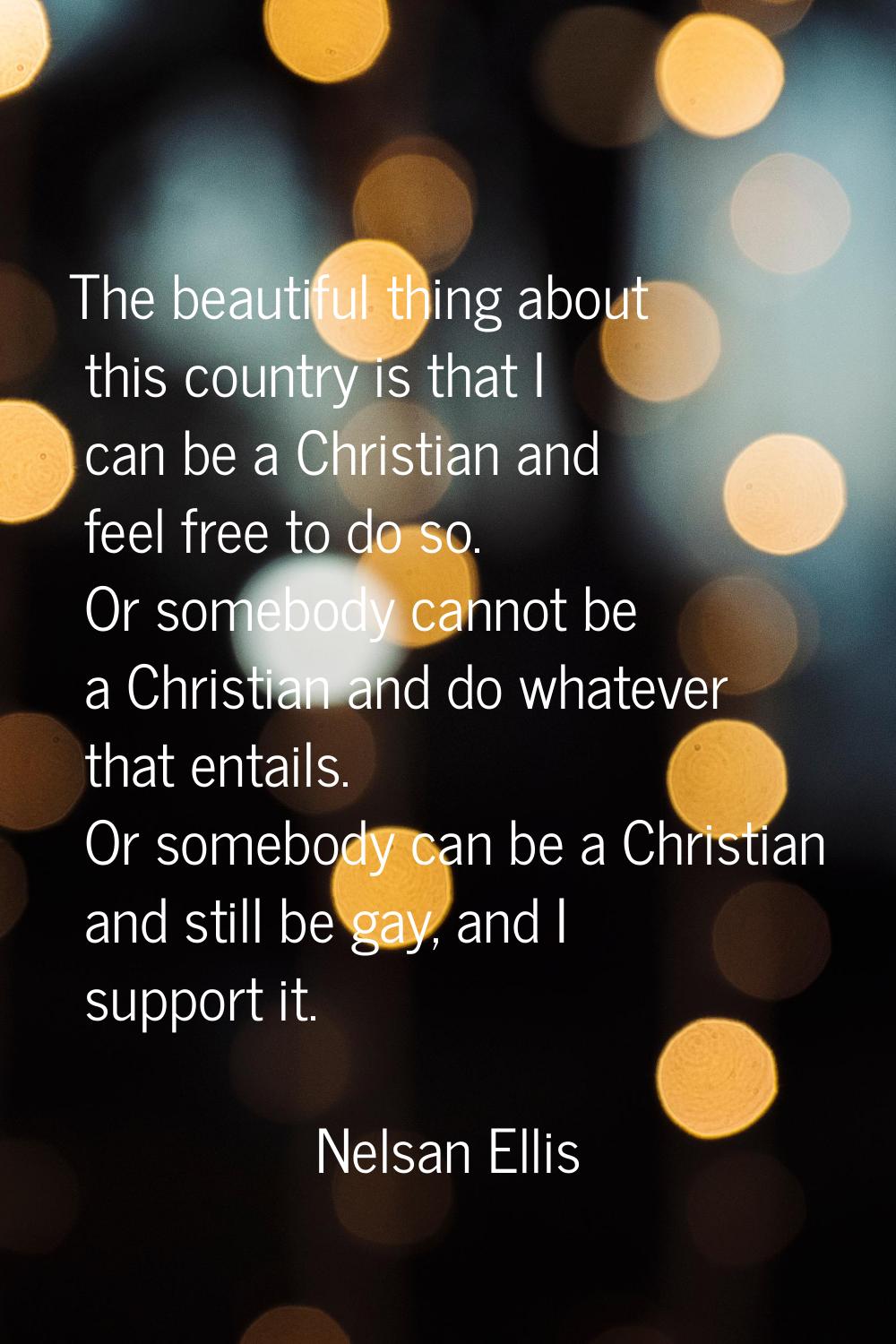 The beautiful thing about this country is that I can be a Christian and feel free to do so. Or some