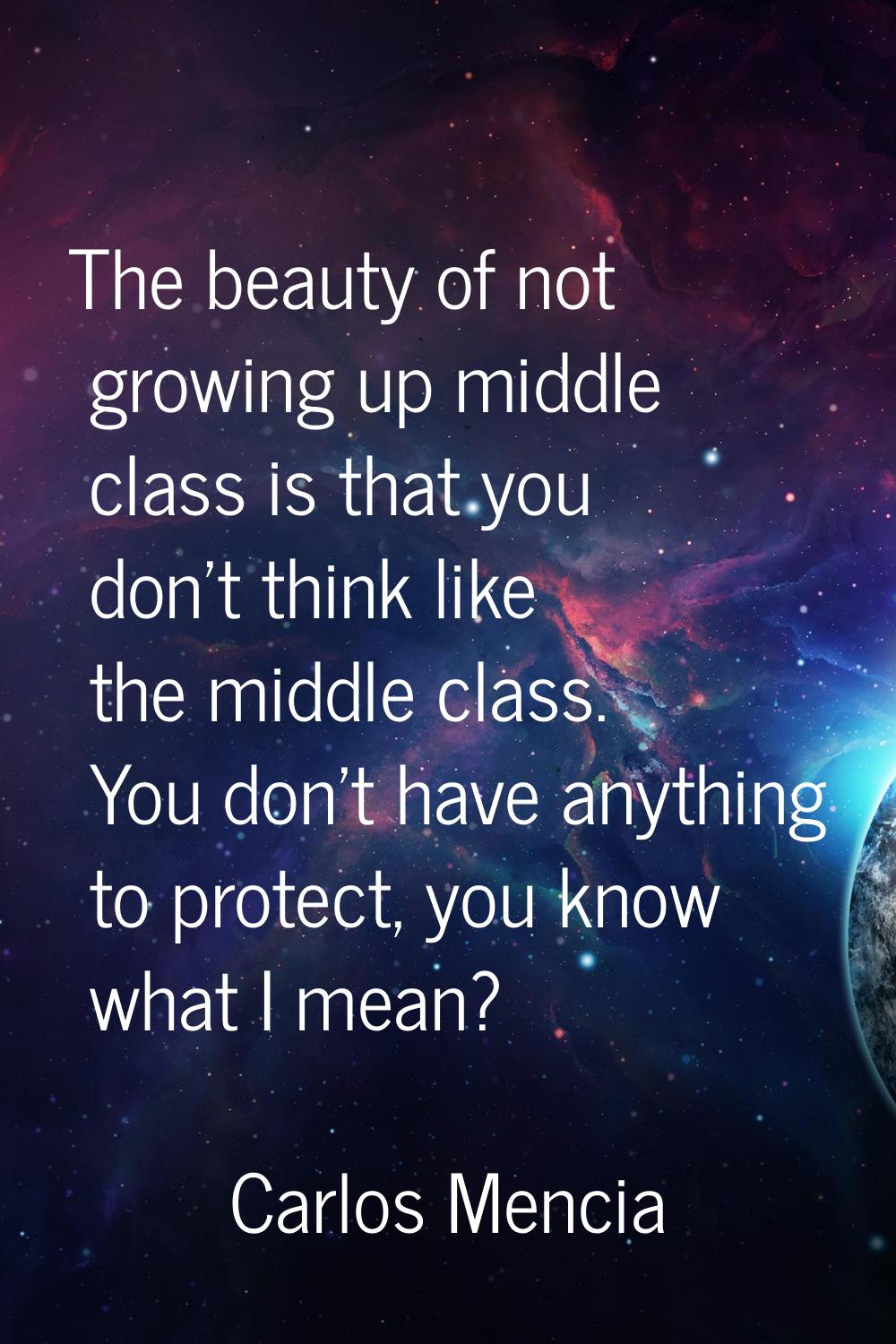 The beauty of not growing up middle class is that you don't think like the middle class. You don't 