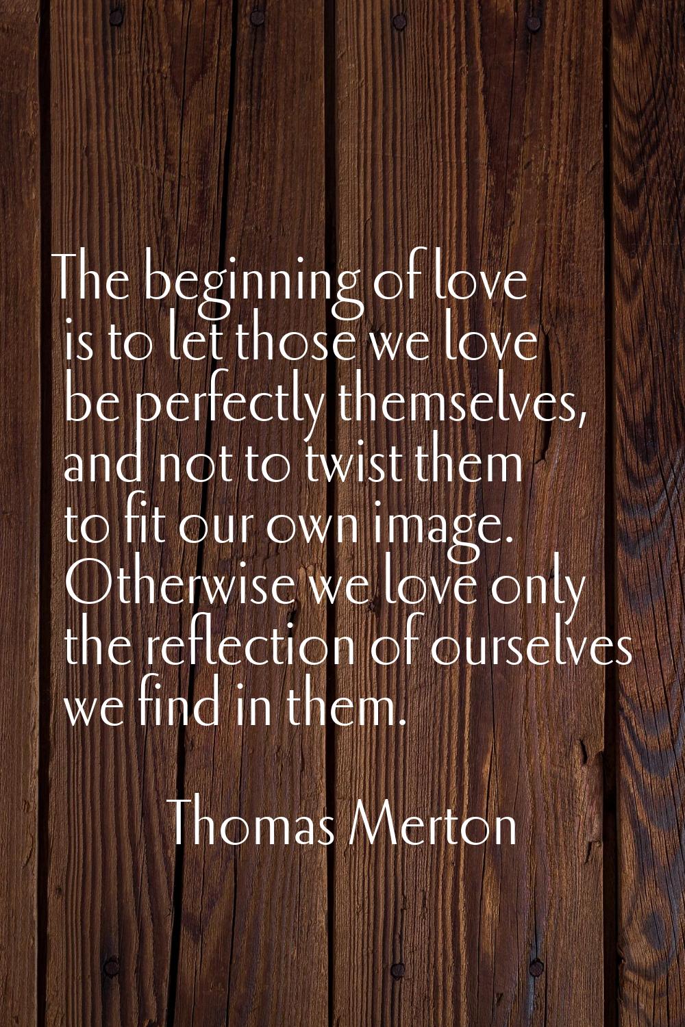 The beginning of love is to let those we love be perfectly themselves, and not to twist them to fit