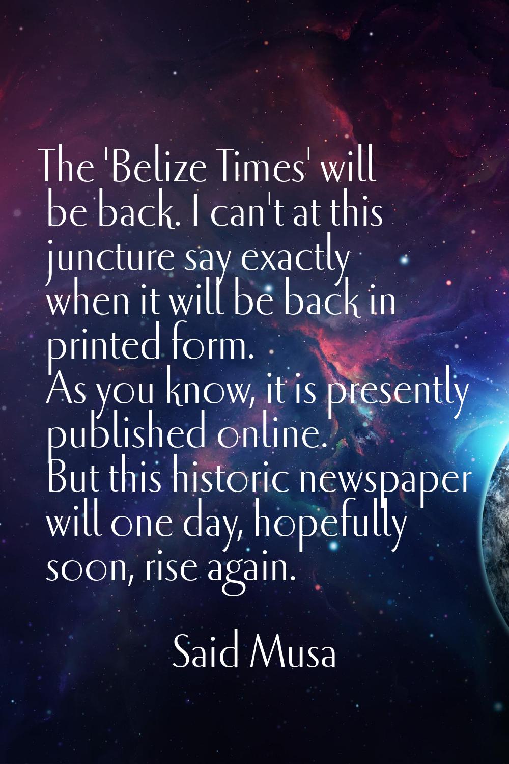 The 'Belize Times' will be back. I can't at this juncture say exactly when it will be back in print