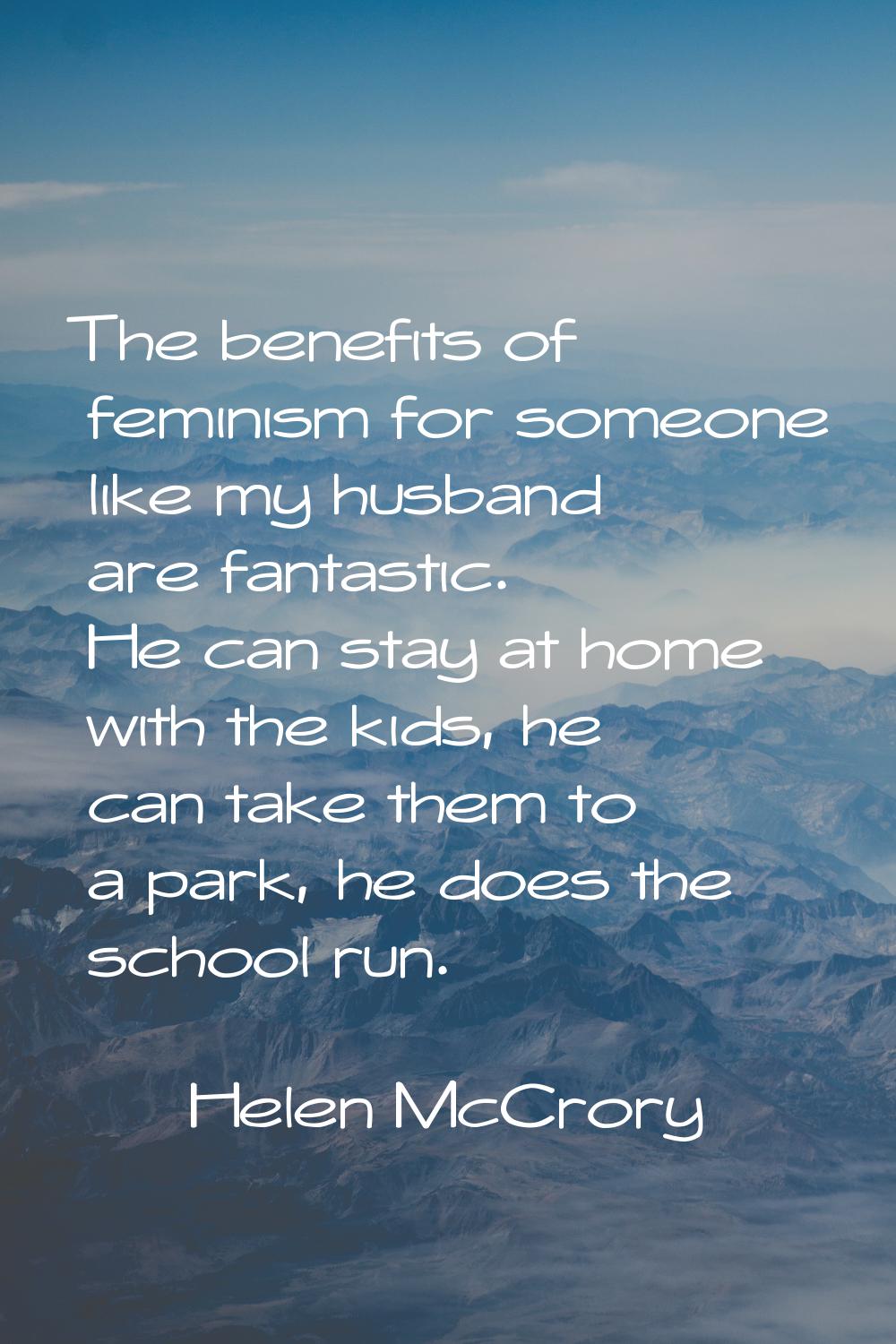 The benefits of feminism for someone like my husband are fantastic. He can stay at home with the ki