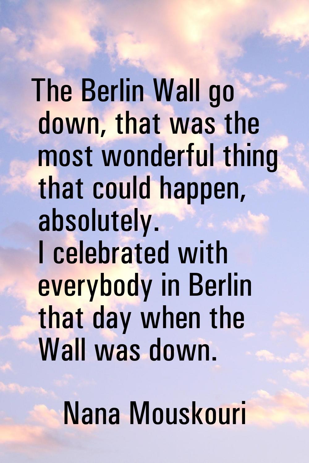 The Berlin Wall go down, that was the most wonderful thing that could happen, absolutely. I celebra