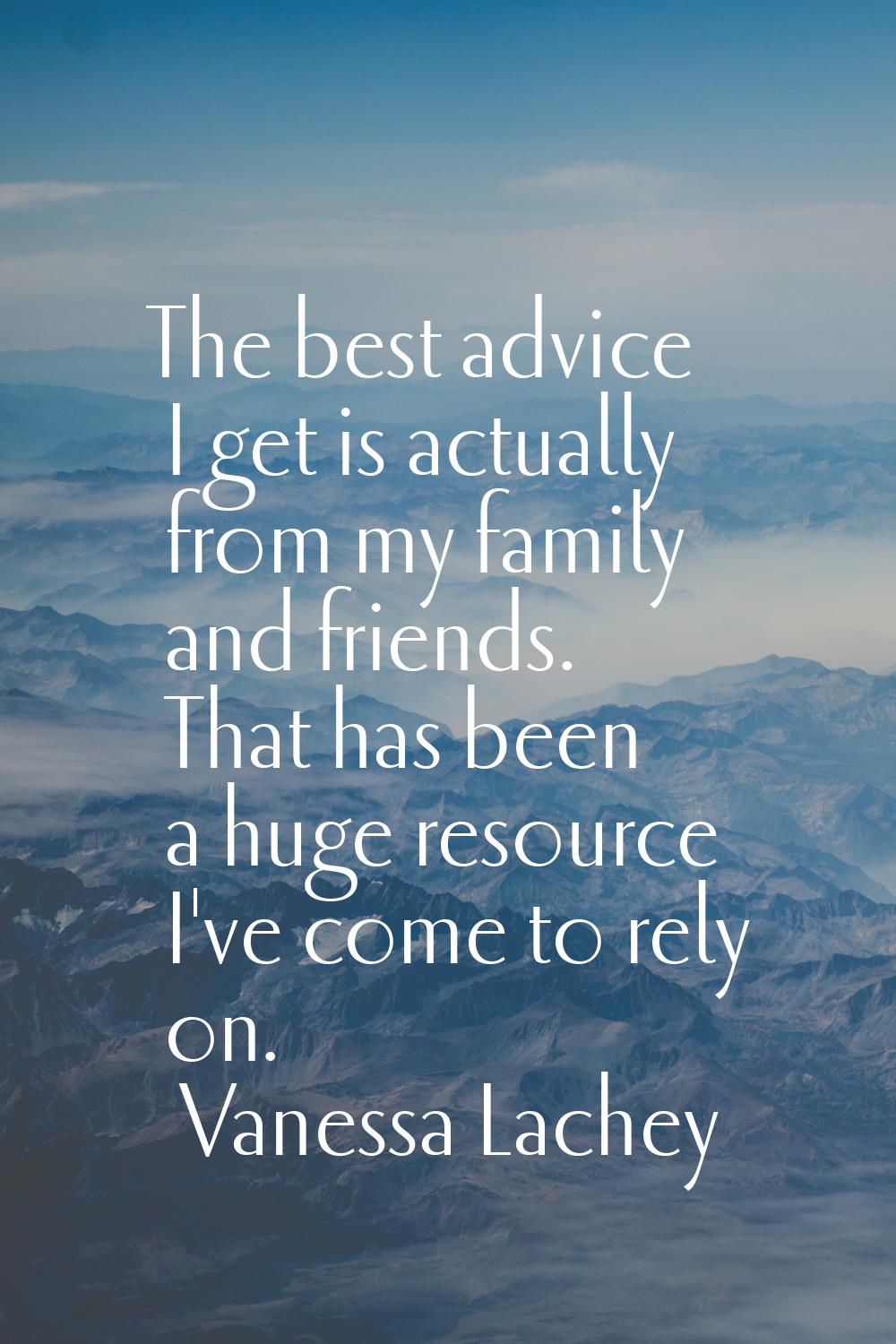 The best advice I get is actually from my family and friends. That has been a huge resource I've co