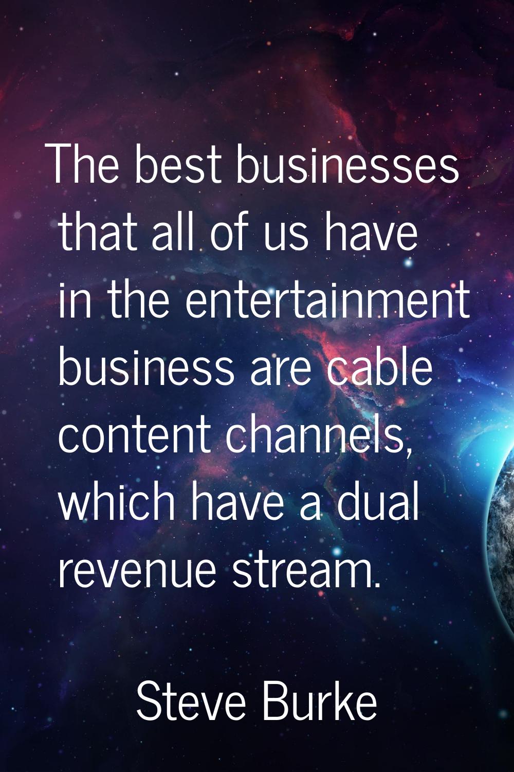 The best businesses that all of us have in the entertainment business are cable content channels, w