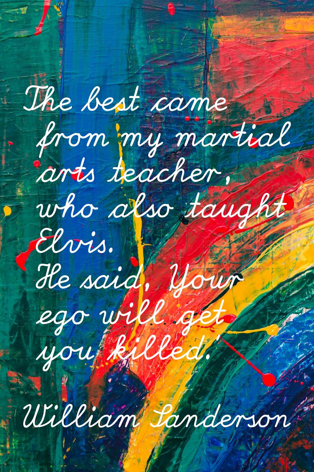 The best came from my martial arts teacher, who also taught Elvis. He said, 'Your ego will get you 