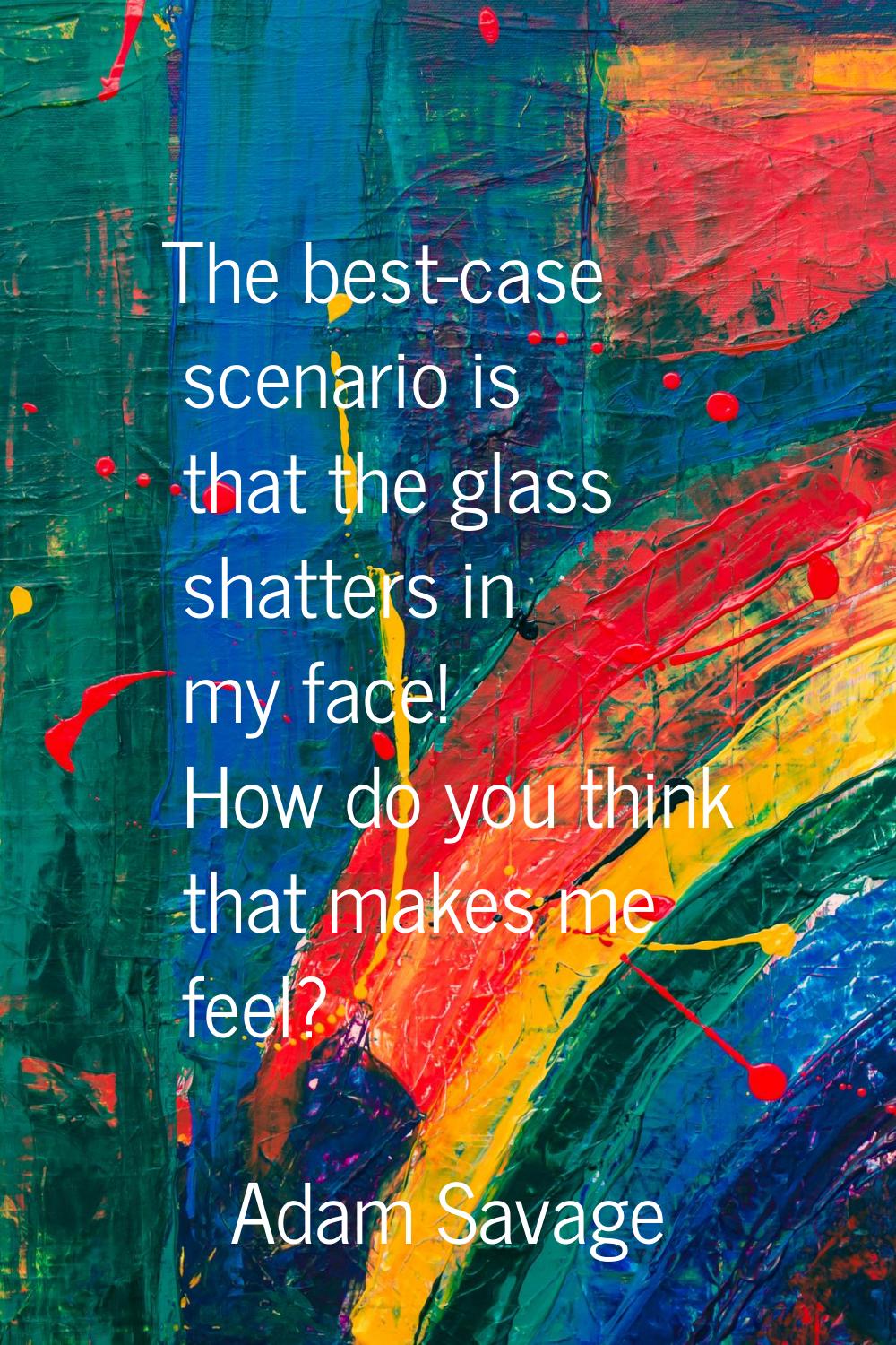 The best-case scenario is that the glass shatters in my face! How do you think that makes me feel?