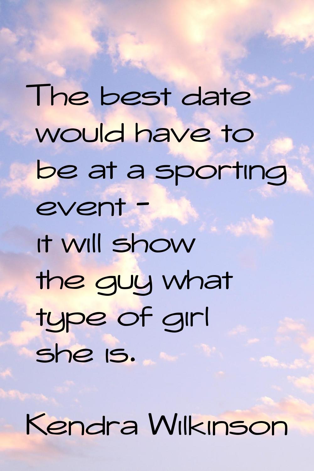 The best date would have to be at a sporting event - it will show the guy what type of girl she is.