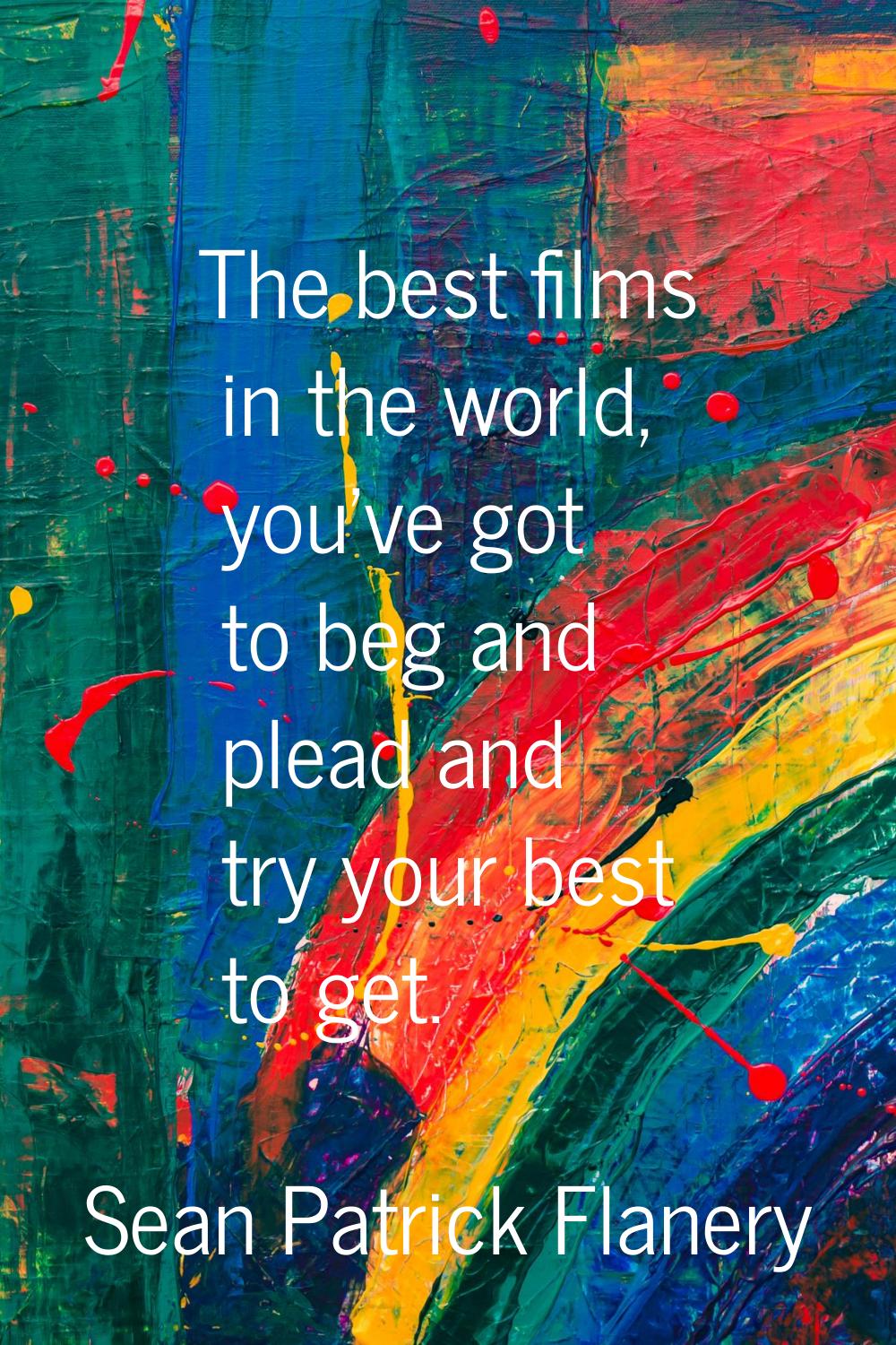 The best films in the world, you've got to beg and plead and try your best to get.