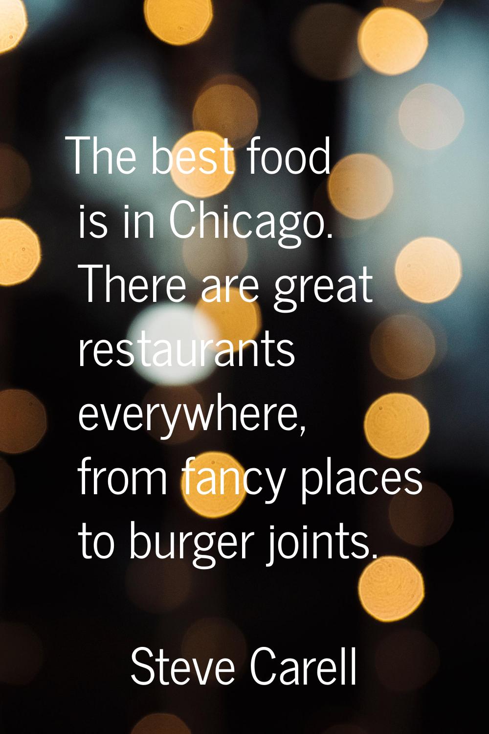 The best food is in Chicago. There are great restaurants everywhere, from fancy places to burger jo