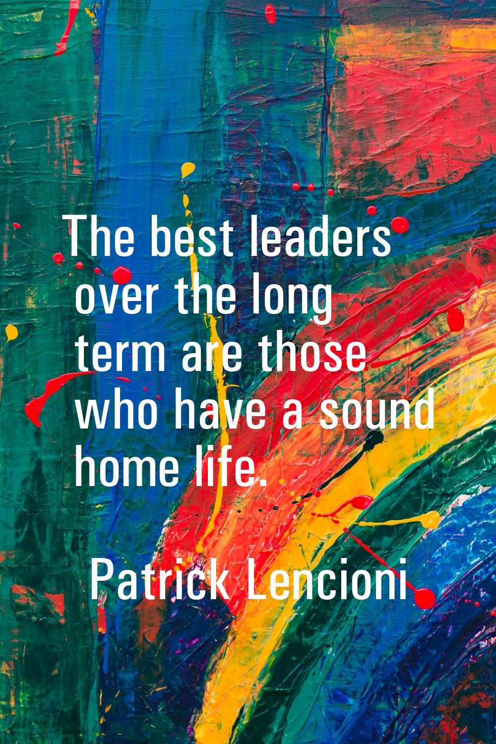 The best leaders over the long term are those who have a sound home life.