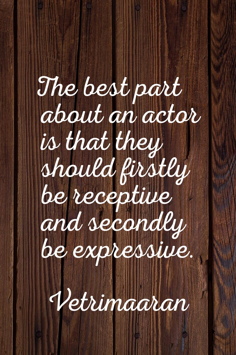 The best part about an actor is that they should firstly be receptive and secondly be expressive.