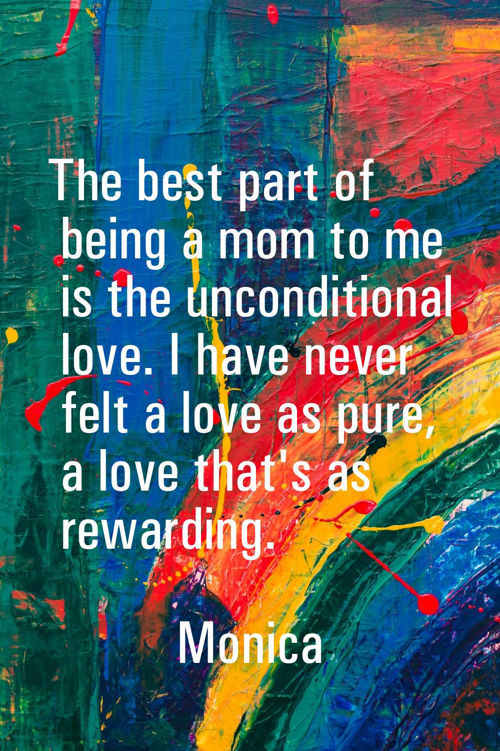 The best part of being a mom to me is the unconditional love. I have never felt a love as pure, a l