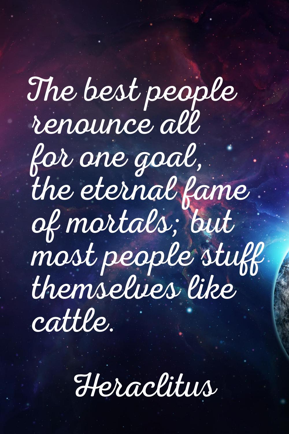 The best people renounce all for one goal, the eternal fame of mortals; but most people stuff thems