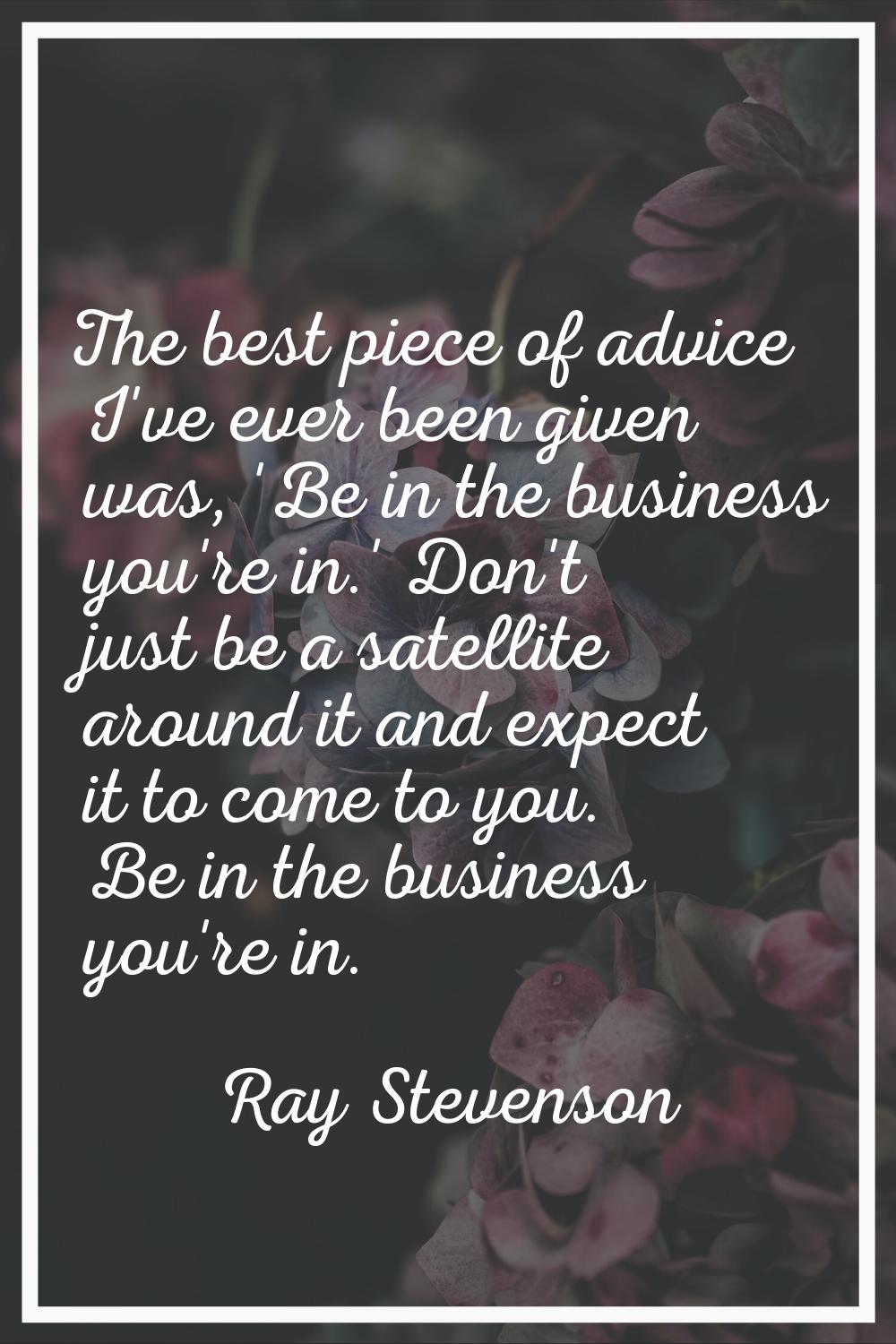 The best piece of advice I've ever been given was, 'Be in the business you're in.' Don't just be a 