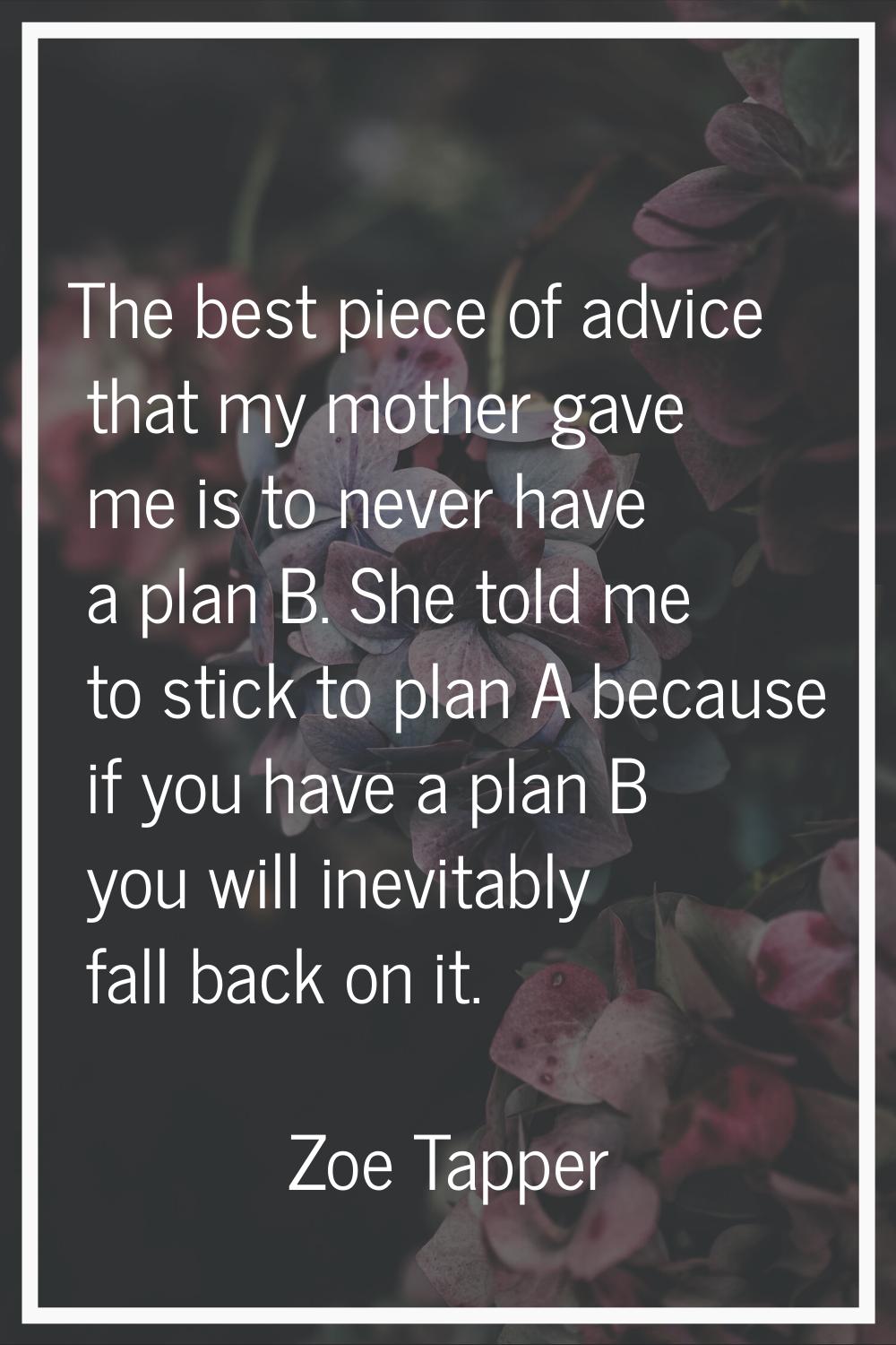 The best piece of advice that my mother gave me is to never have a plan B. She told me to stick to 