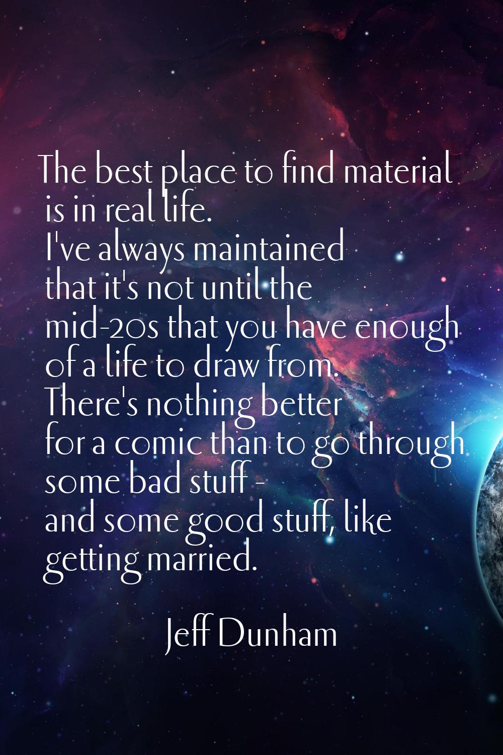 The best place to find material is in real life. I've always maintained that it's not until the mid