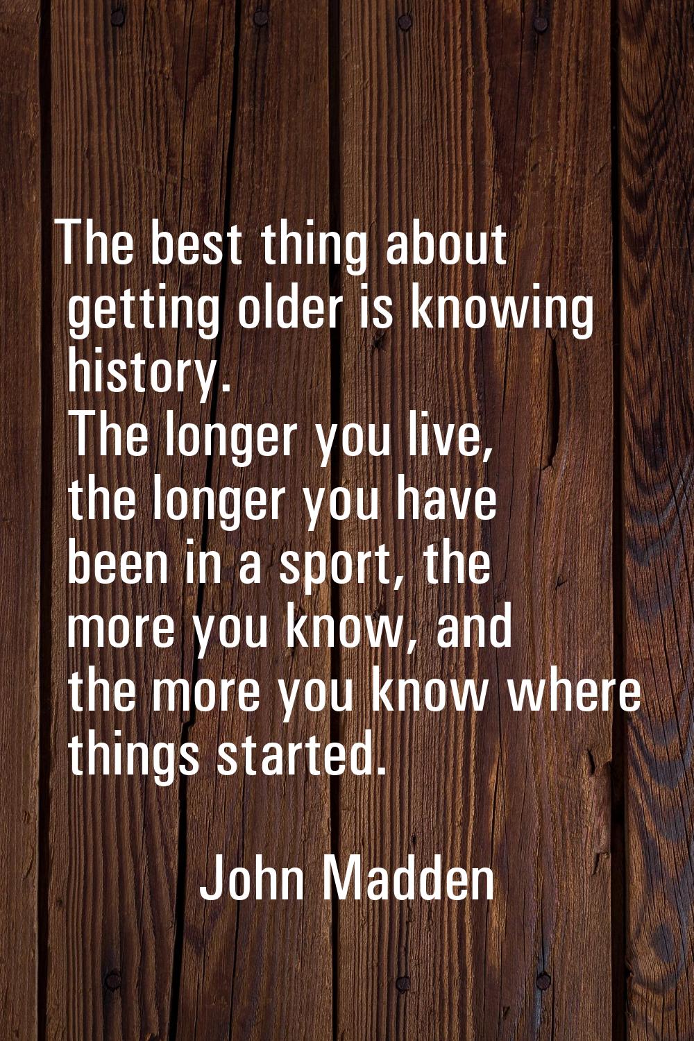 The best thing about getting older is knowing history. The longer you live, the longer you have bee