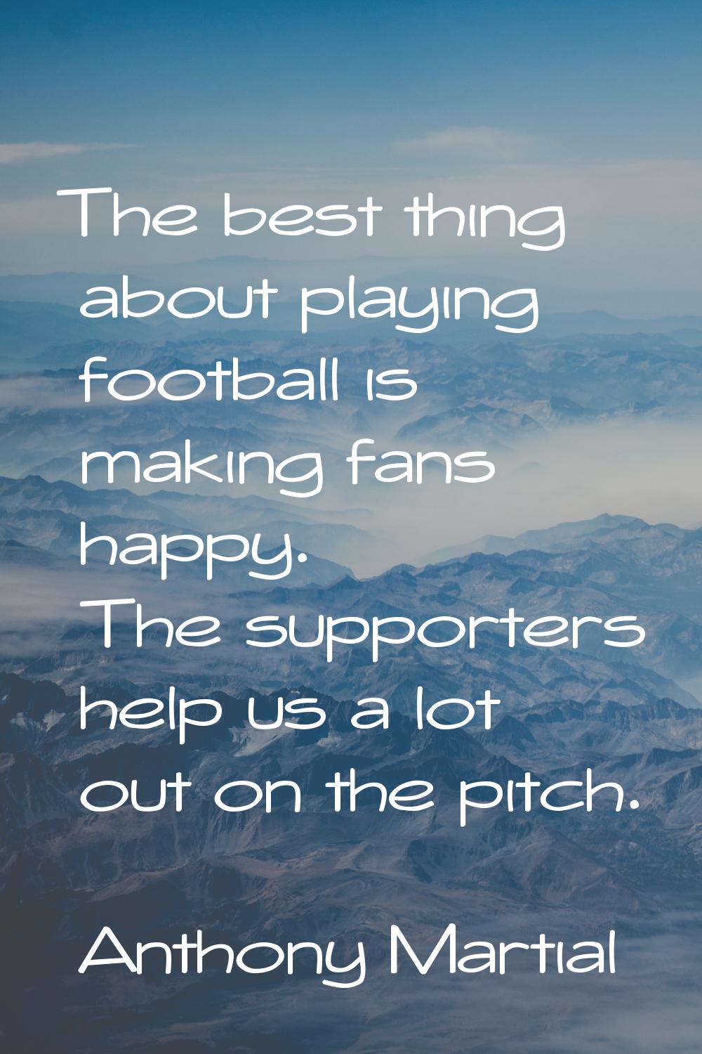 The best thing about playing football is making fans happy. The supporters help us a lot out on the