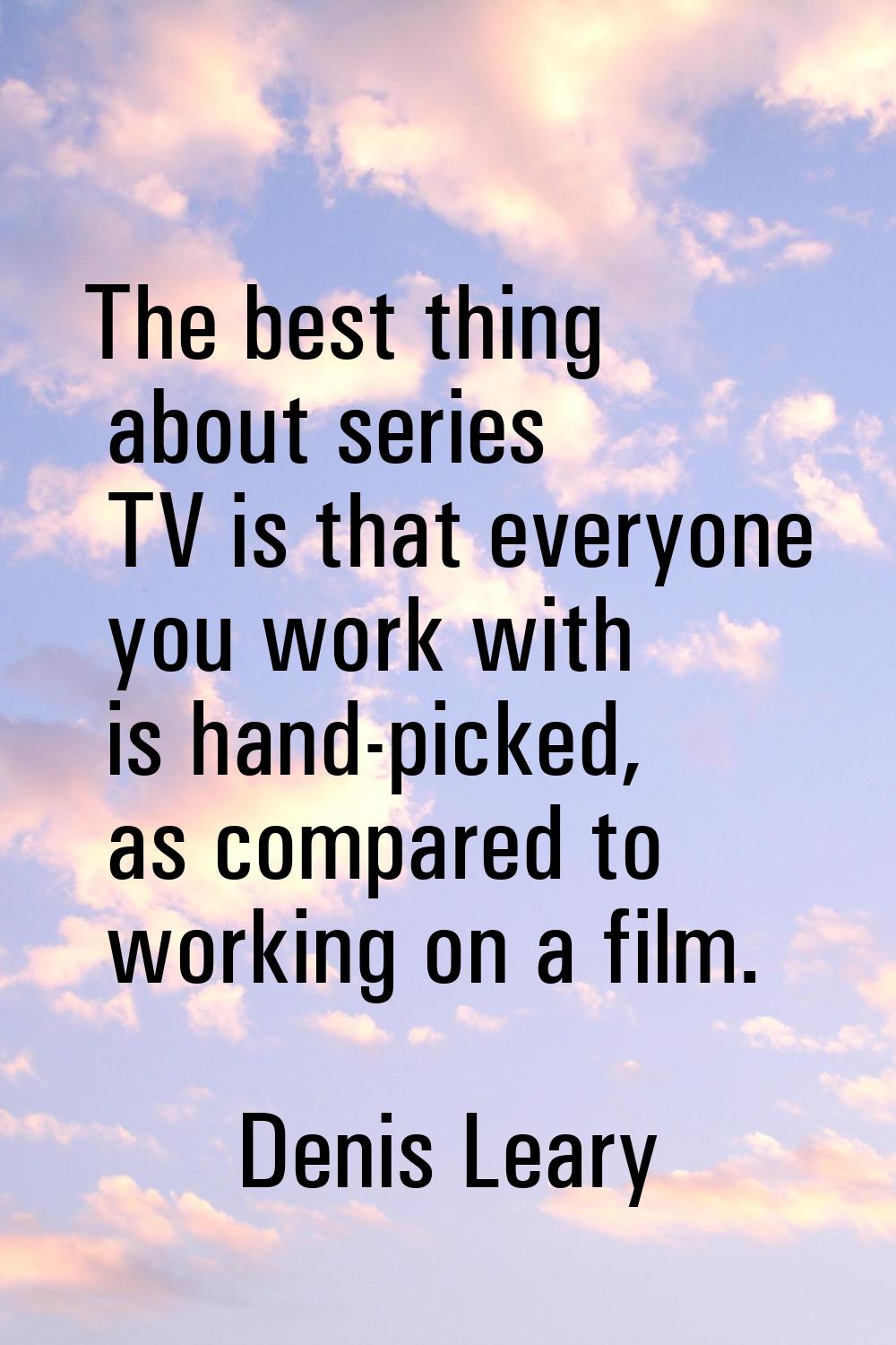 The best thing about series TV is that everyone you work with is hand-picked, as compared to workin