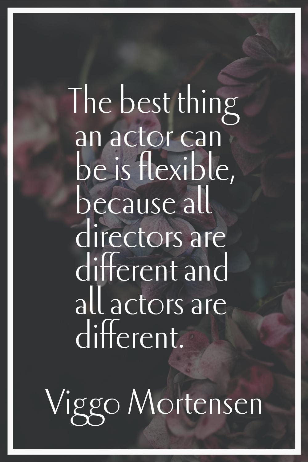 The best thing an actor can be is flexible, because all directors are different and all actors are 