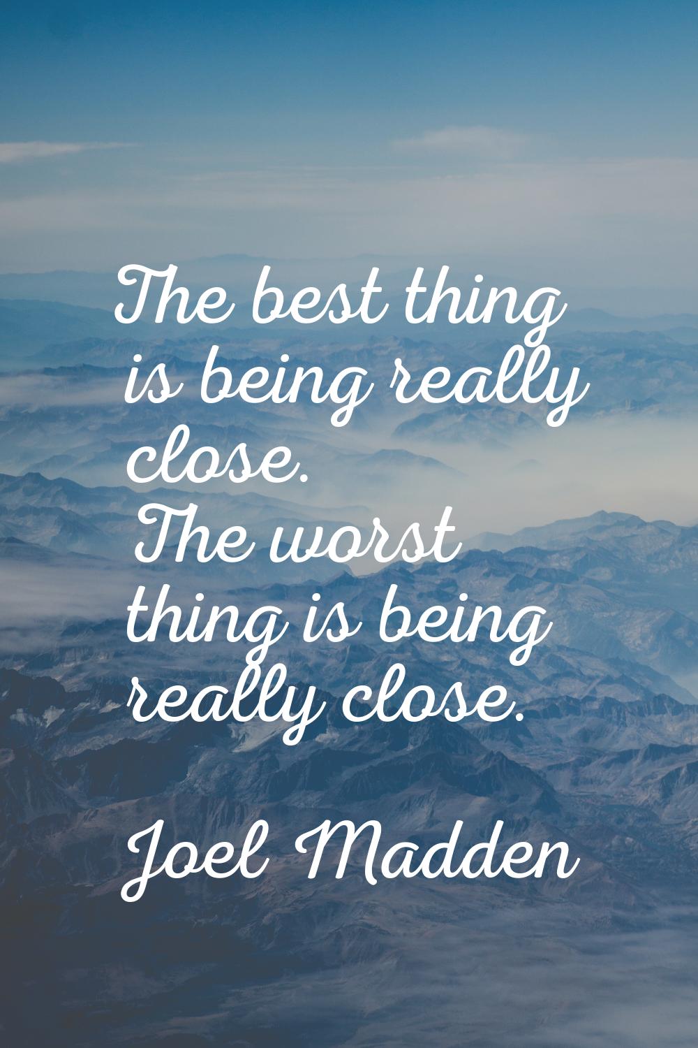 The best thing is being really close. The worst thing is being really close.