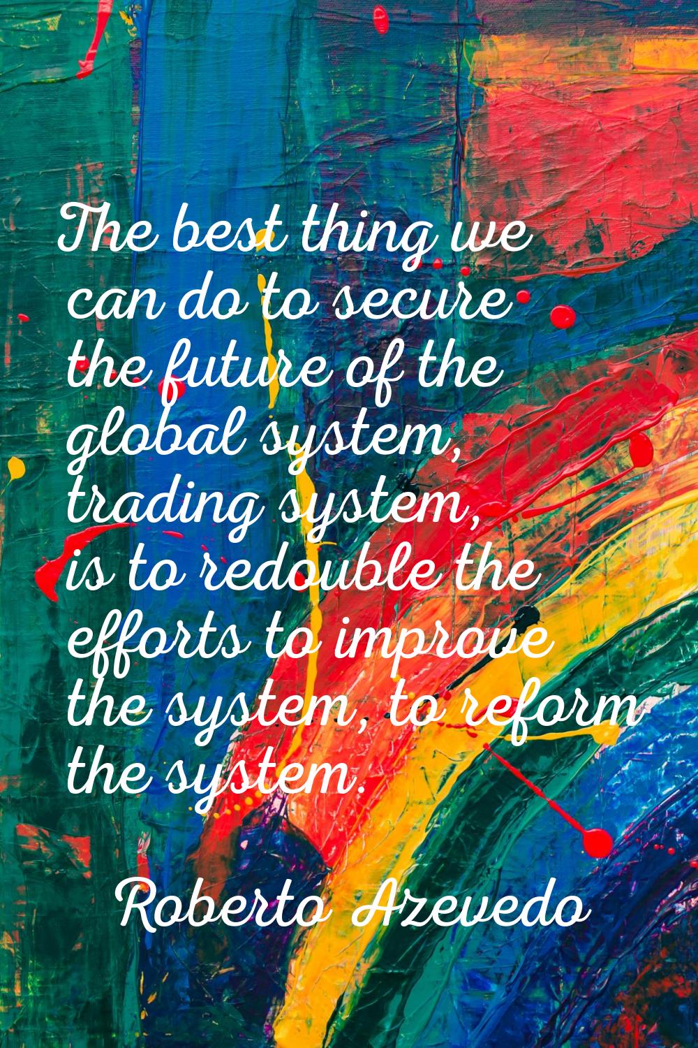 The best thing we can do to secure the future of the global system, trading system, is to redouble 