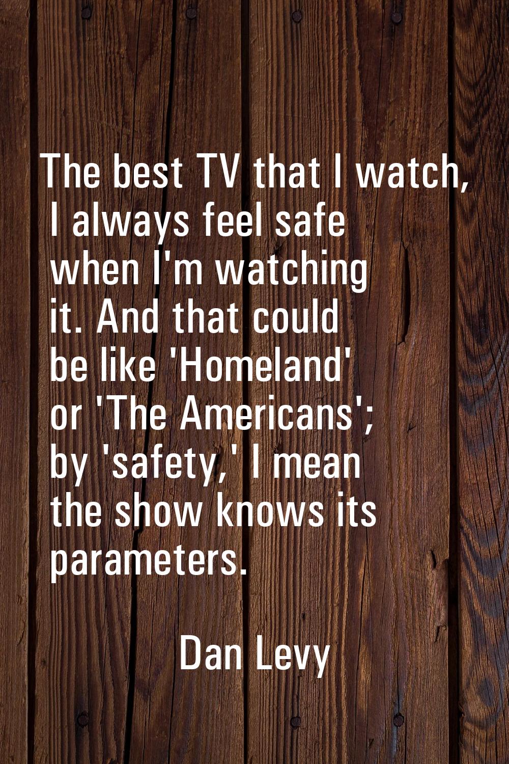 The best TV that I watch, I always feel safe when I'm watching it. And that could be like 'Homeland