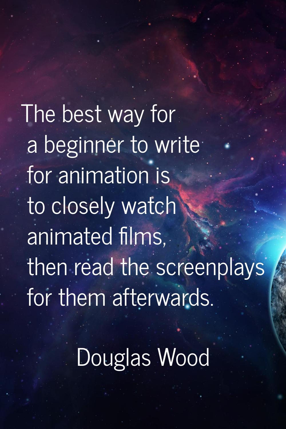 The best way for a beginner to write for animation is to closely watch animated films, then read th