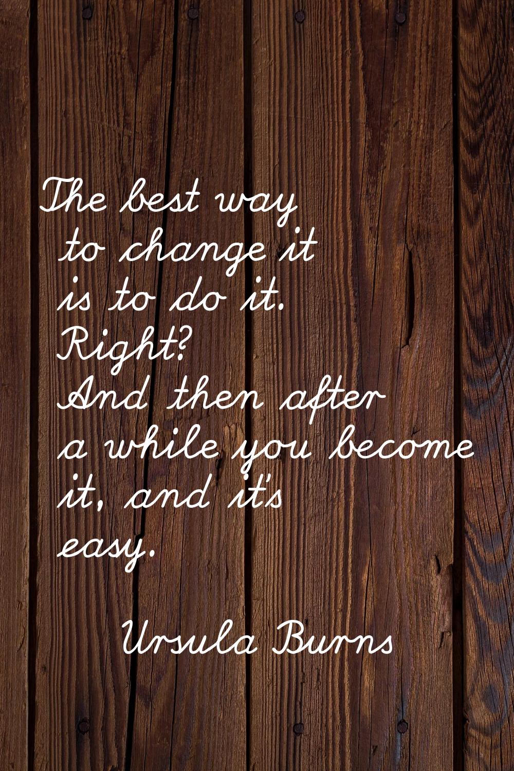 The best way to change it is to do it. Right? And then after a while you become it, and it's easy.