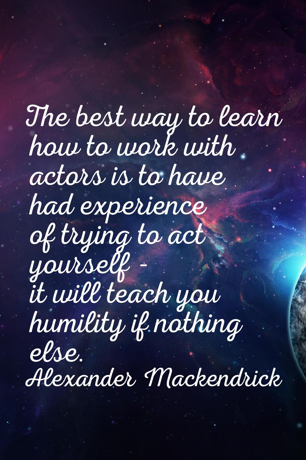 The best way to learn how to work with actors is to have had experience of trying to act yourself -