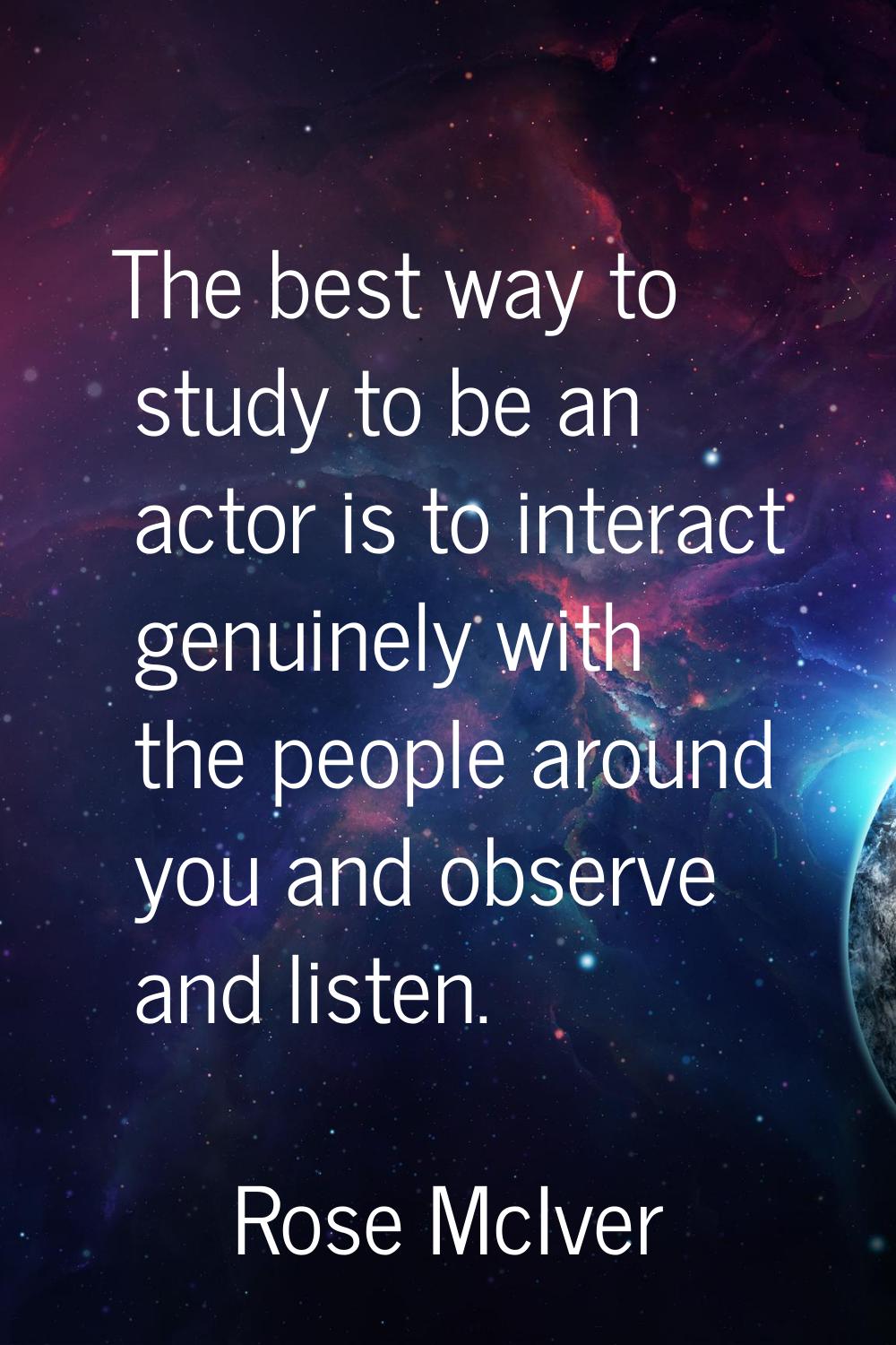 The best way to study to be an actor is to interact genuinely with the people around you and observ