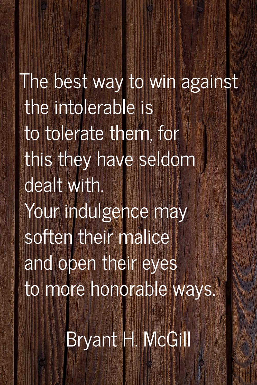 The best way to win against the intolerable is to tolerate them, for this they have seldom dealt wi