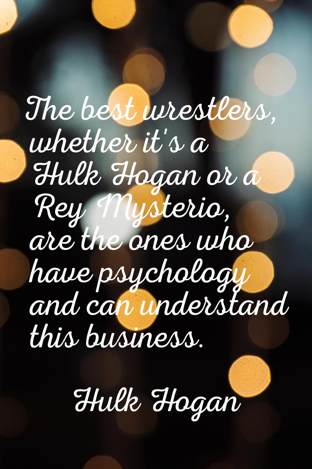 The best wrestlers, whether it's a Hulk Hogan or a Rey Mysterio, are the ones who have psychology a