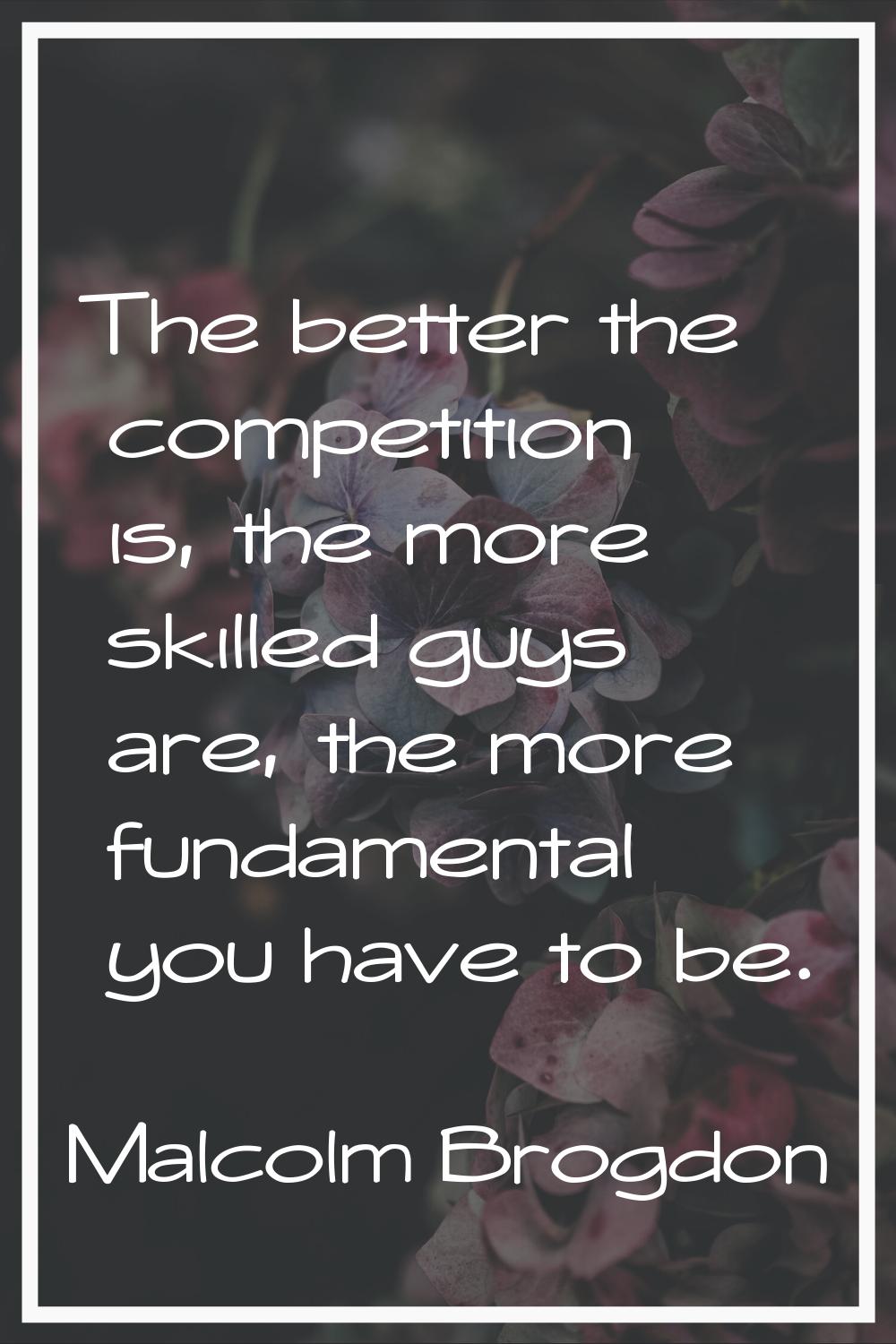 The better the competition is, the more skilled guys are, the more fundamental you have to be.