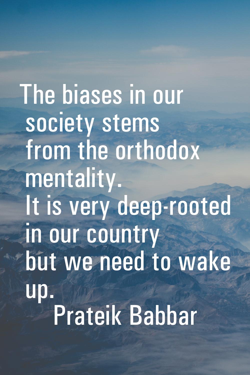 The biases in our society stems from the orthodox mentality. It is very deep-rooted in our country 