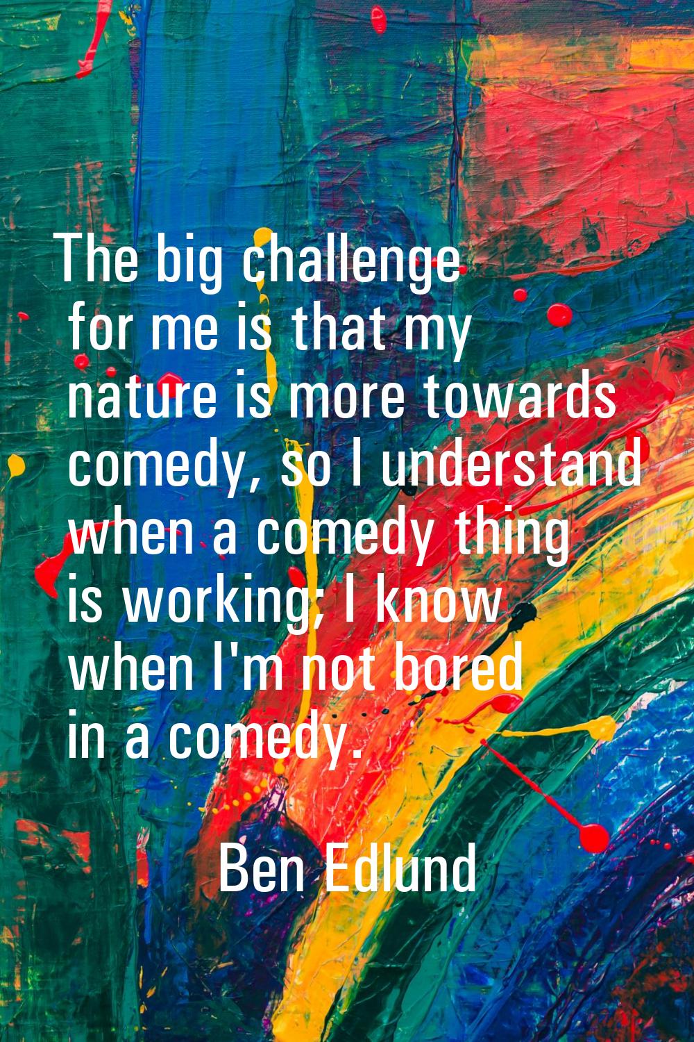 The big challenge for me is that my nature is more towards comedy, so I understand when a comedy th