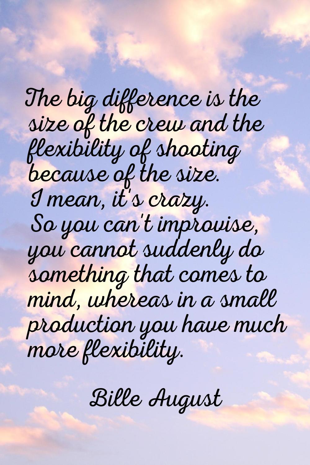 The big difference is the size of the crew and the flexibility of shooting because of the size. I m
