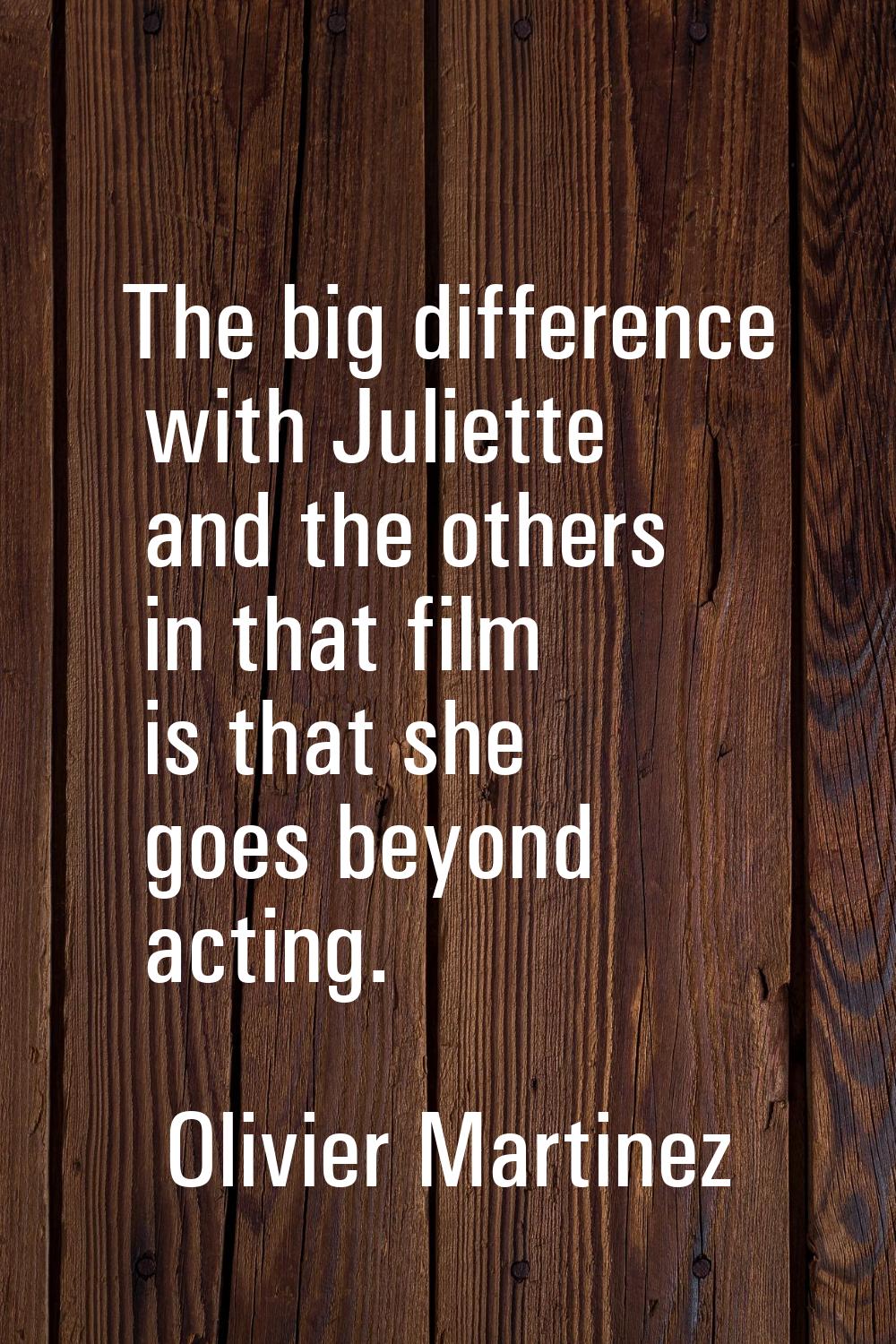 The big difference with Juliette and the others in that film is that she goes beyond acting.
