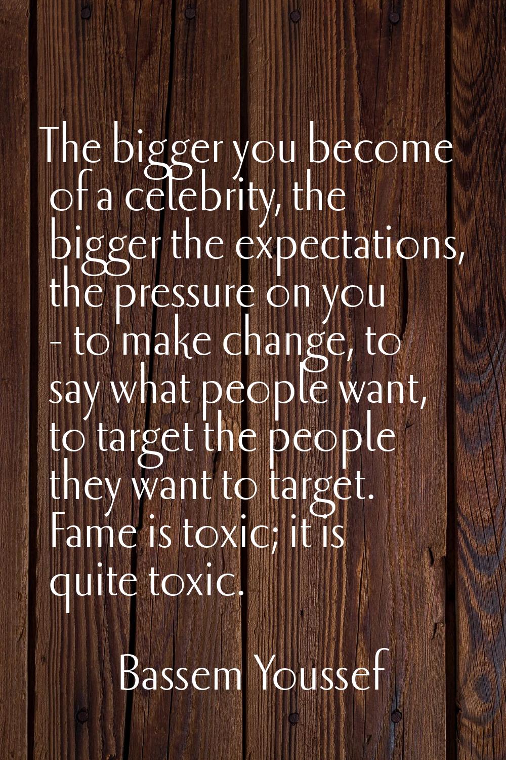 The bigger you become of a celebrity, the bigger the expectations, the pressure on you - to make ch