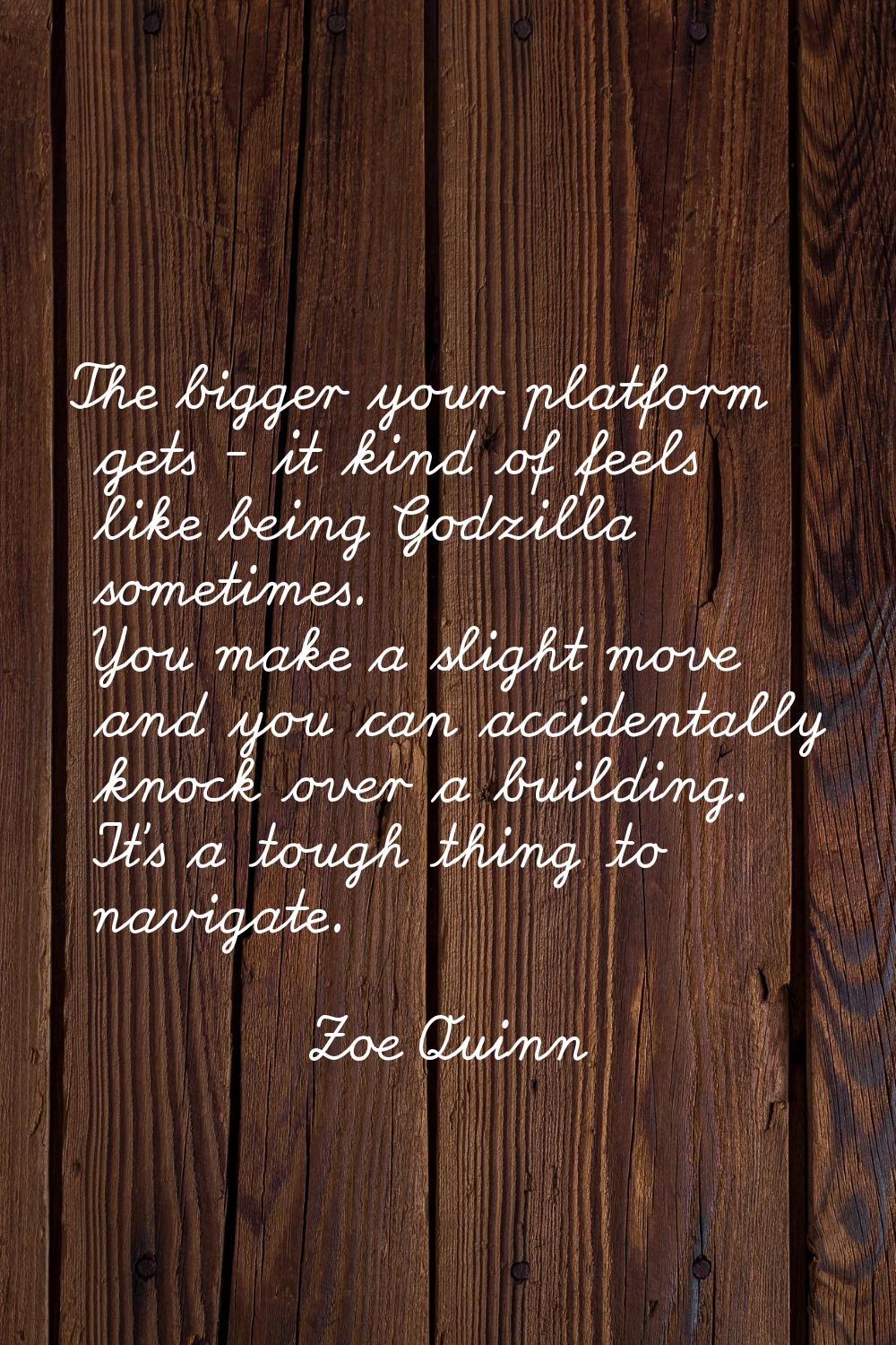 The bigger your platform gets - it kind of feels like being Godzilla sometimes. You make a slight m