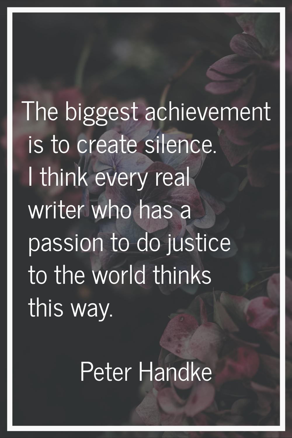 The biggest achievement is to create silence. I think every real writer who has a passion to do jus